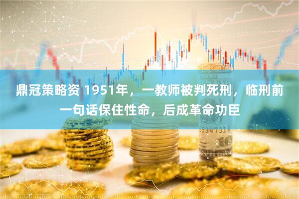 鼎冠策略资 1951年，一教师被判死刑，临刑前一句话保住性命，后成革命功臣