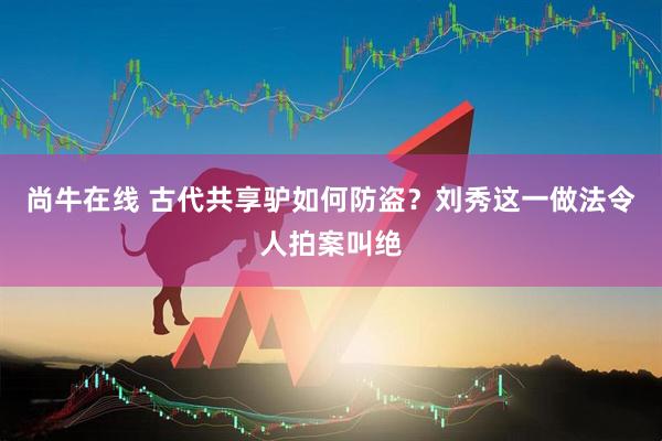 尚牛在线 古代共享驴如何防盗？刘秀这一做法令人拍案叫绝