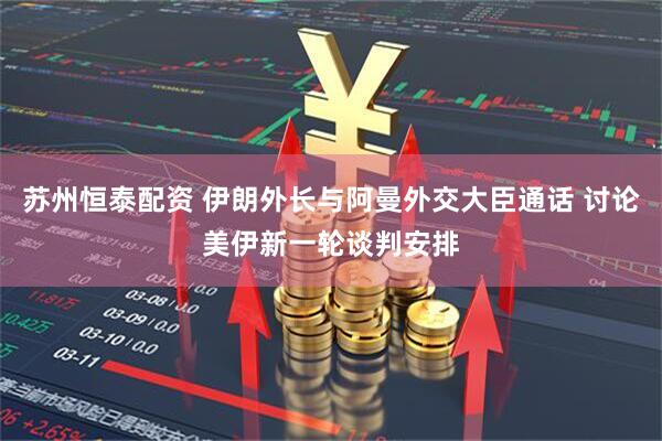 苏州恒泰配资 伊朗外长与阿曼外交大臣通话 讨论美伊新一轮谈判安排