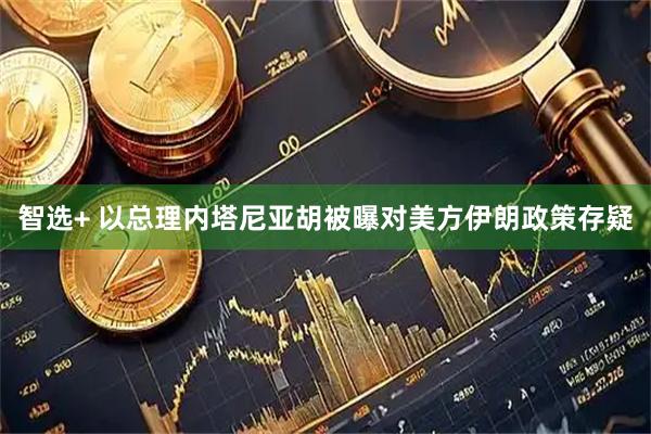 智选+ 以总理内塔尼亚胡被曝对美方伊朗政策存疑