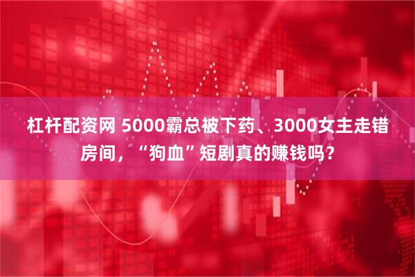 杠杆配资网 5000霸总被下药、3000女主走错房间，“狗血”短剧真的赚钱吗？