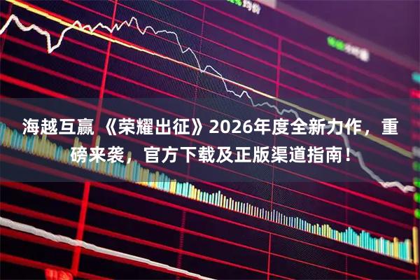 海越互赢 《荣耀出征》2026年度全新力作，重磅来袭，官方下载及正版渠道指南！