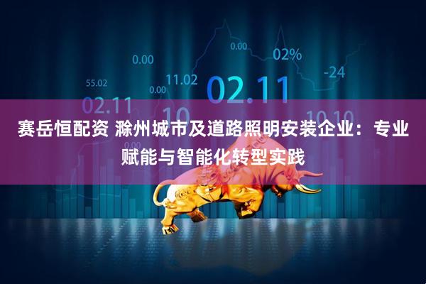 赛岳恒配资 滁州城市及道路照明安装企业：专业赋能与智能化转型实践