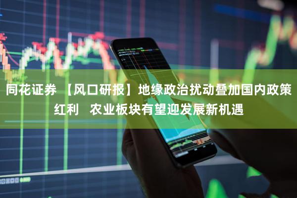 同花证券 【风口研报】地缘政治扰动叠加国内政策红利   农业板块有望迎发展新机遇