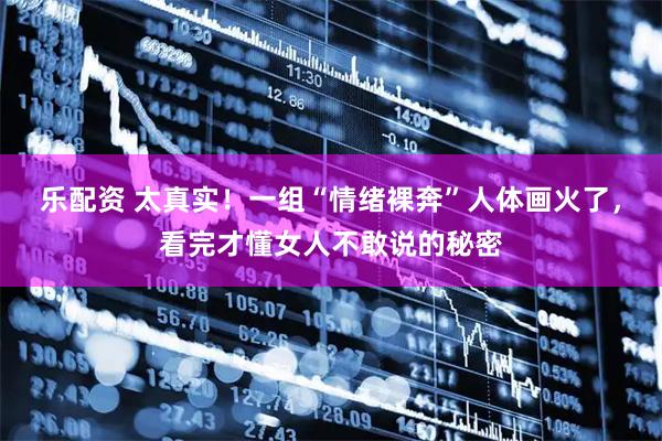 乐配资 太真实！一组“情绪裸奔”人体画火了，看完才懂女人不敢说的秘密