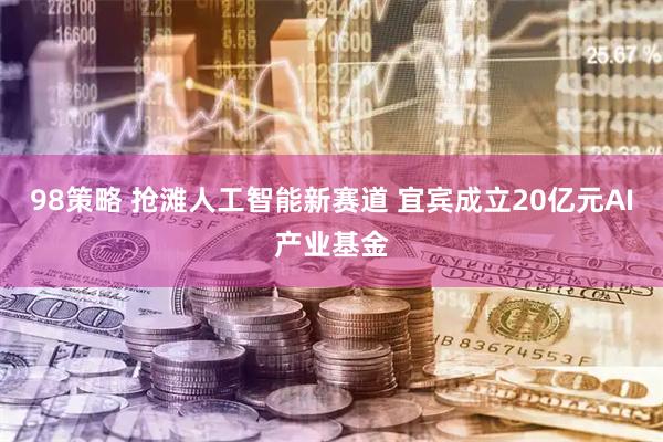 98策略 抢滩人工智能新赛道 宜宾成立20亿元AI产业基金