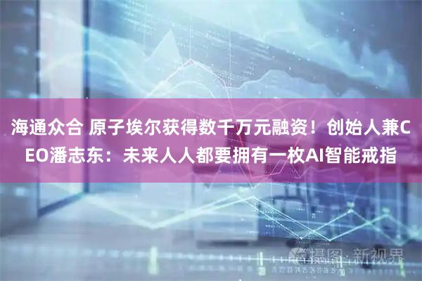 海通众合 原子埃尔获得数千万元融资！创始人兼CEO潘志东：未来人人都要拥有一枚AI智能戒指