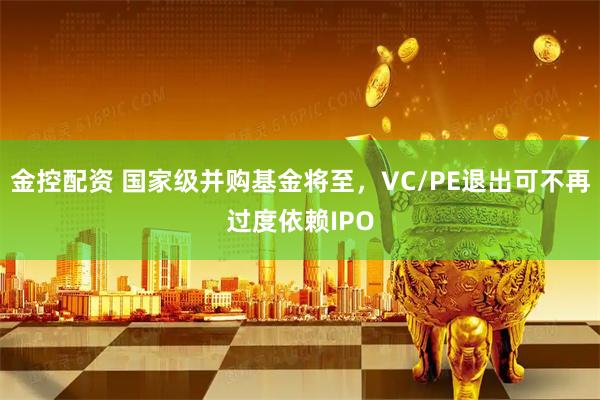 金控配资 国家级并购基金将至，VC/PE退出可不再过度依赖IPO