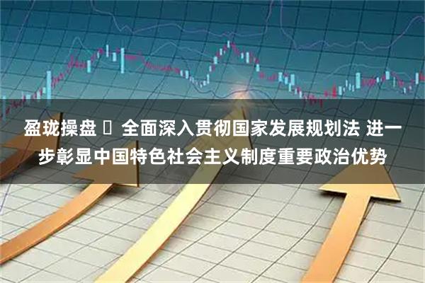 盈珑操盘 ​全面深入贯彻国家发展规划法 进一步彰显中国特色社会主义制度重要政治优势