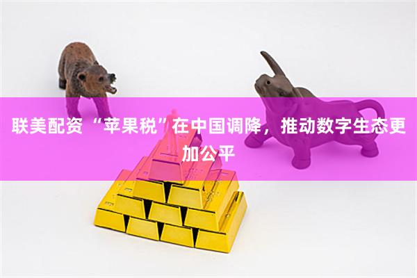 联美配资 “苹果税”在中国调降,推动数字生态更加公平