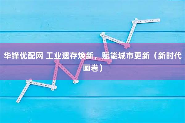 华锋优配网 工业遗存焕新，赋能城市更新（新时代画卷）