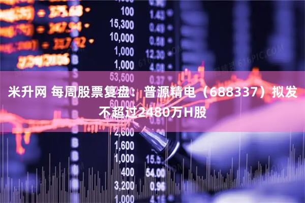 米升网 每周股票复盘：普源精电（688337）拟发不超过2480万H股