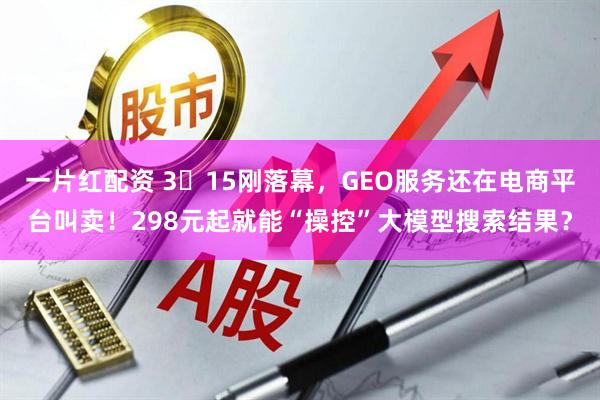 一片红配资 3・15刚落幕，GEO服务还在电商平台叫卖！298元起就能“操控”大模型搜索结果？