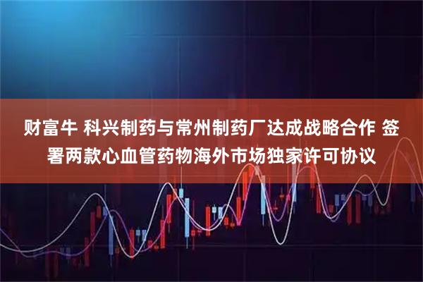 财富牛 科兴制药与常州制药厂达成战略合作 签署两款心血管药物海外市场独家许可协议