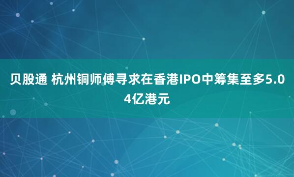 贝股通 杭州铜师傅寻求在香港IPO中筹集至多5.04亿港元