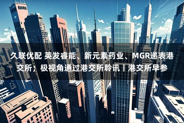 久联优配 英发睿能、新元素药业、MGR递表港交所；极视角通过港交所聆讯丨港交所早参