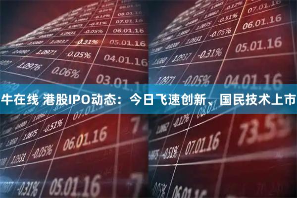 牛在线 港股IPO动态：今日飞速创新、国民技术上市