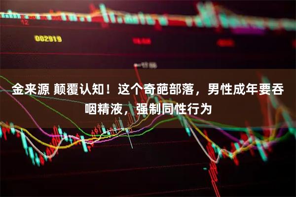 金来源 颠覆认知！这个奇葩部落，男性成年要吞咽精液，强制同性行为