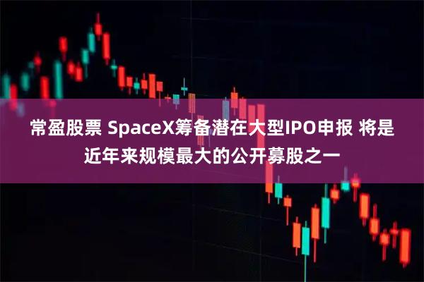 常盈股票 SpaceX筹备潜在大型IPO申报 将是近年来规模最大的公开募股之一