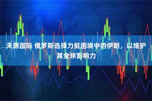 天源国际 俄罗斯选择力挺困境中的伊朗，以维护其全球影响力