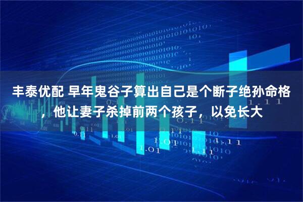 丰泰优配 早年鬼谷子算出自己是个断子绝孙命格，他让妻子杀掉前两个孩子，以免长大