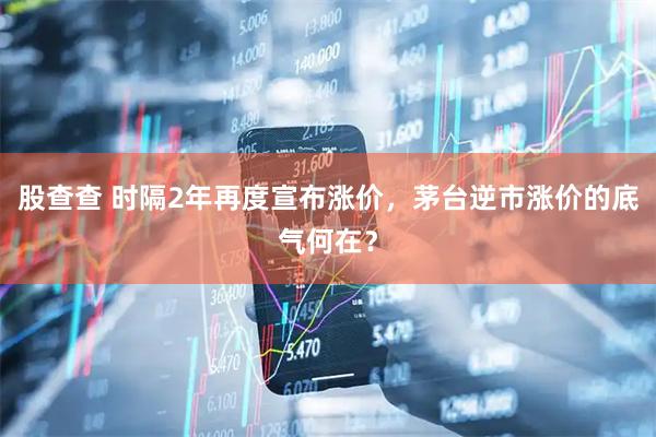 股查查 时隔2年再度宣布涨价，茅台逆市涨价的底气何在？