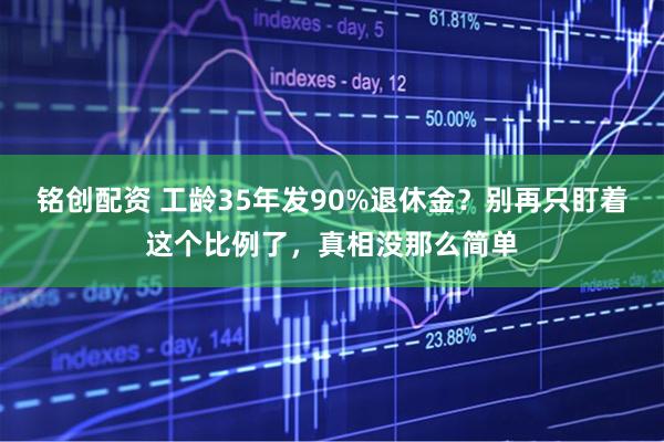 铭创配资 工龄35年发90%退休金？别再只盯着这个比例了，真相没那么简单