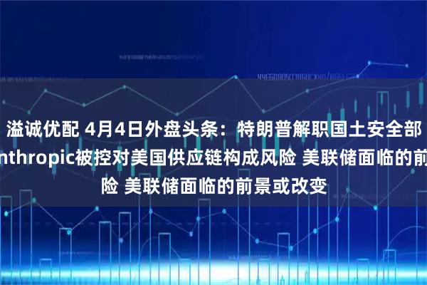 溢诚优配 4月4日外盘头条：特朗普解职国土安全部长诺姆 Anthropic被控对美国供应链构成风险 美联储面临的前景或改变