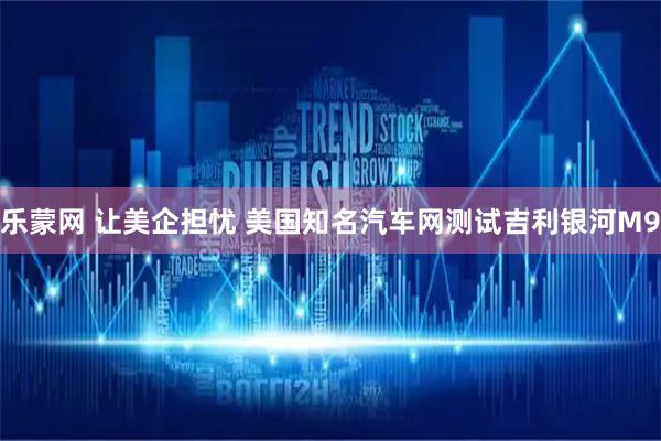 乐蒙网 让美企担忧 美国知名汽车网测试吉利银河M9