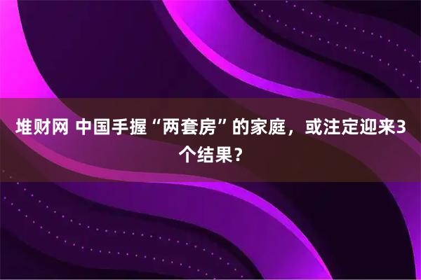 堆财网 中国手握“两套房”的家庭，或注定迎来3个结果？