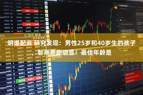 明道配资 研究发现：男性25岁和40岁生的孩子，智商差距明显！最佳年龄是