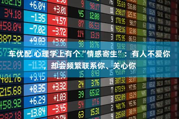 车优配 心理学上有个“情感寄生”：有人不爱你，却会频繁联系你、关心你