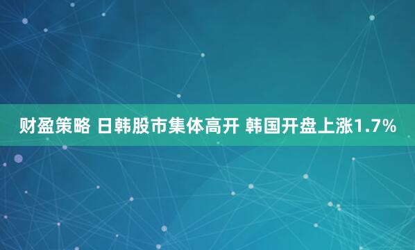 财盈策略 日韩股市集体高开 韩国开盘上涨1.7%