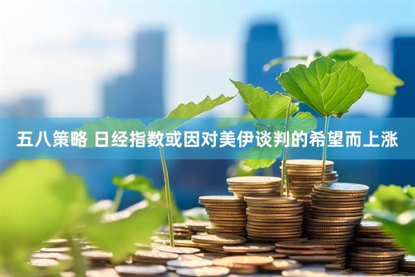 五八策略 日经指数或因对美伊谈判的希望而上涨