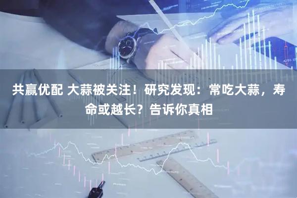 共赢优配 大蒜被关注！研究发现：常吃大蒜，寿命或越长？告诉你真相