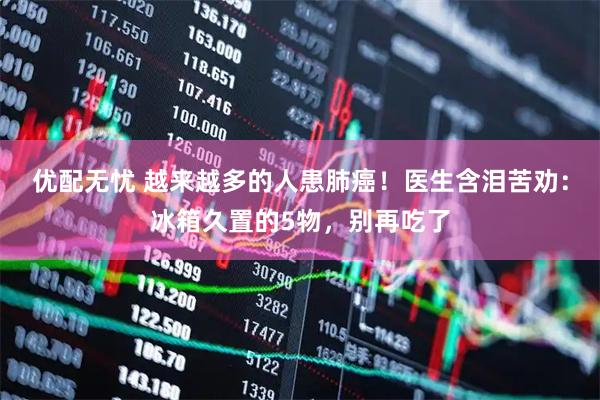 优配无忧 越来越多的人患肺癌！医生含泪苦劝：冰箱久置的5物，别再吃了