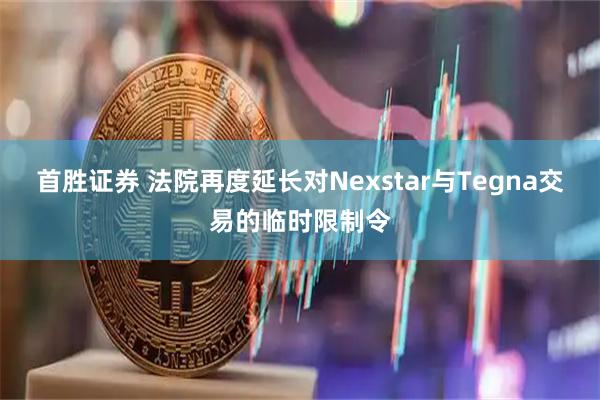 首胜证券 法院再度延长对Nexstar与Tegna交易的临时限制令