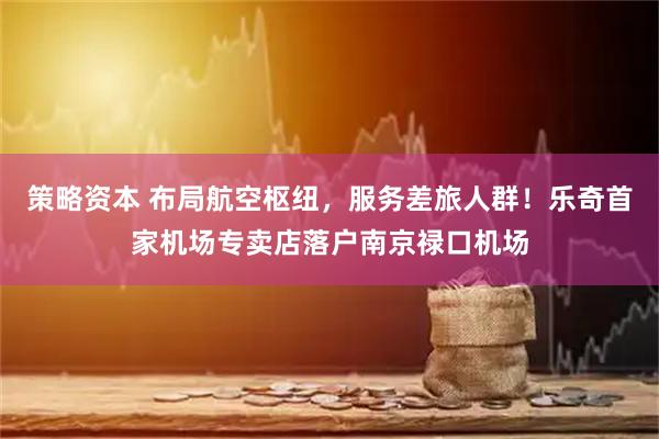 策略资本 布局航空枢纽，服务差旅人群！乐奇首家机场专卖店落户南京禄口机场
