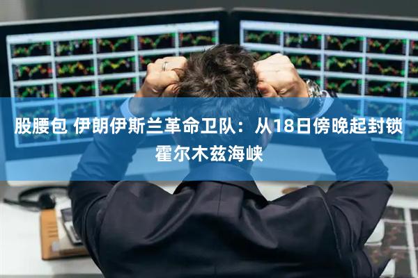 股腰包 伊朗伊斯兰革命卫队：从18日傍晚起封锁霍尔木兹海峡