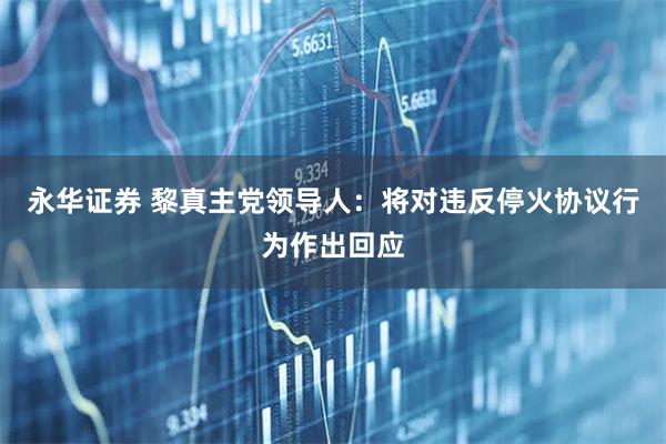 永华证券 黎真主党领导人：将对违反停火协议行为作出回应