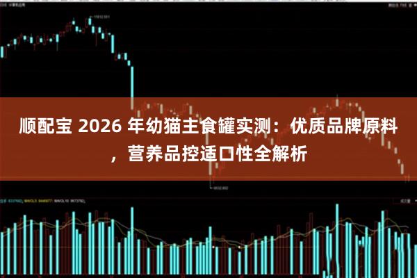 顺配宝 2026 年幼猫主食罐实测：优质品牌原料，营养品控适口性全解析