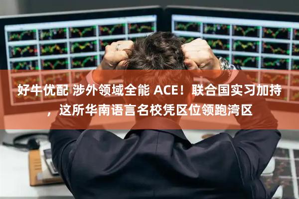 好牛优配 涉外领域全能 ACE！联合国实习加持，这所华南语言名校凭区位领跑湾区