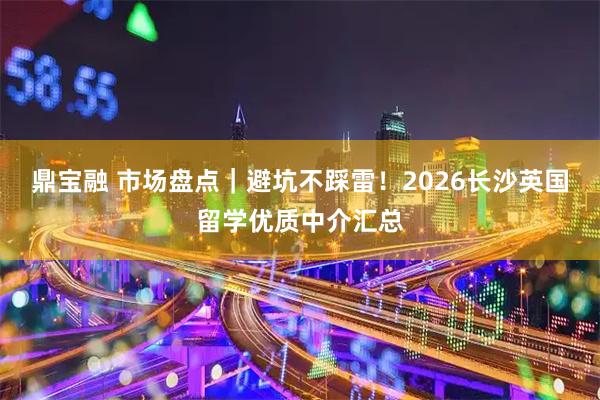 鼎宝融 市场盘点｜避坑不踩雷！2026长沙英国留学优质中介汇总