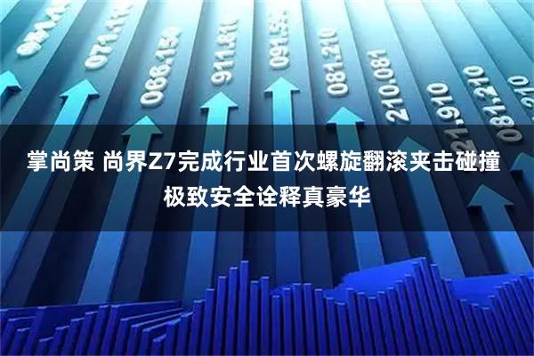 掌尚策 尚界Z7完成行业首次螺旋翻滚夹击碰撞 极致安全诠释真豪华