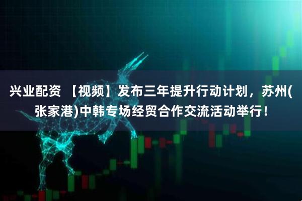 兴业配资 【视频】发布三年提升行动计划，苏州(张家港)中韩专场经贸合作交流活动举行！