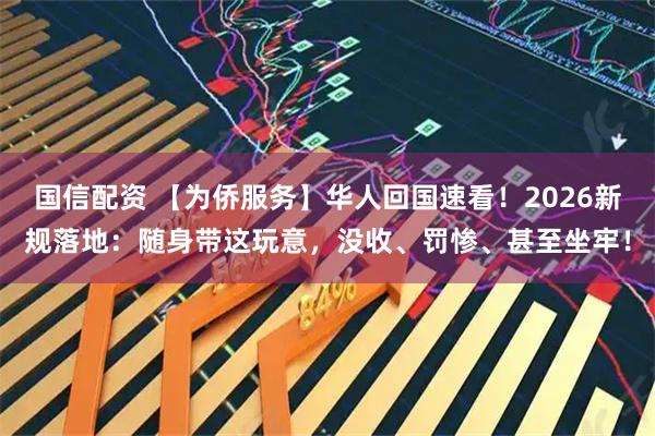 国信配资 【为侨服务】华人回国速看！2026新规落地：随身带这玩意，没收、罚惨、甚至坐牢！