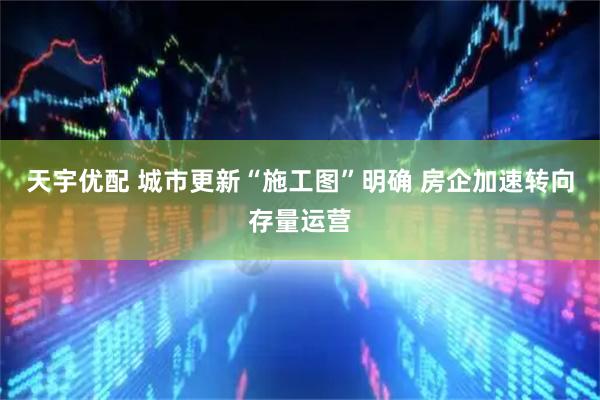 天宇优配 城市更新“施工图”明确 房企加速转向存量运营
