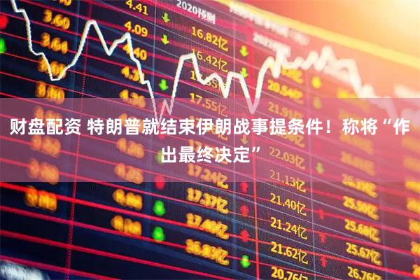 财盘配资 特朗普就结束伊朗战事提条件!称将“作出最终决定”