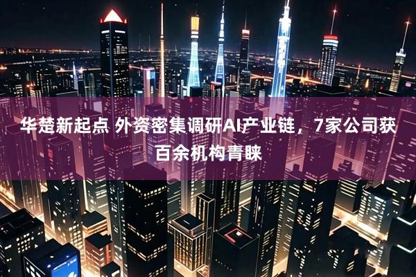 华楚新起点 外资密集调研AI产业链，7家公司获百余机构青睐