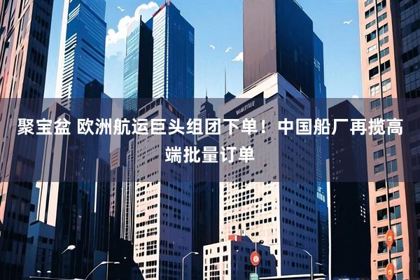 聚宝盆 欧洲航运巨头组团下单！中国船厂再揽高端批量订单